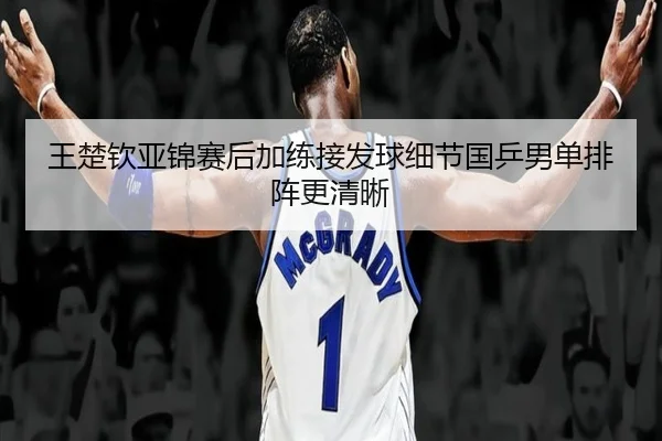 王楚钦亚锦赛后加练接发球细节国乒男单排阵更清晰